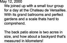 May 12, 2000

    We joined up with a small tour group

    for a day at the Chateau de Versailles.

    With its grand ballrooms and perfect

    gardens and a scale thats hard to

    comprehend. 



    The back patio alone is two acres in

    size, and how about a backyard that's

    measured in kilometers!