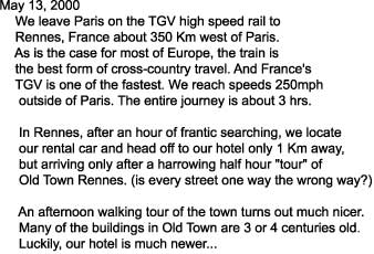 May 13, 2000

    We leave Paris on the TGV high speed rail to

    Rennes, France about 350 Km west of Paris.

    As is the case for most of Europe, the train is

    the best form of cross-country travel. And France's

    TGV is one of the fastest. We reach speeds 250mph

     outside of Paris. The entire journey is about 3 hrs.



     In Rennes, after an hour of frantic searching, we locate

     our rental car and head off to our hotel only 1 Km away,

     but arriving only after a harrowing half hour "tour" of

     Old Town Rennes. (is every street one way the wrong way?)



     An afternoon walking tour of the town turns out much nicer.

     Many of the buildings in Old Town are 3 or 4 centuries old.

     Luckily, our hotel is much newer...